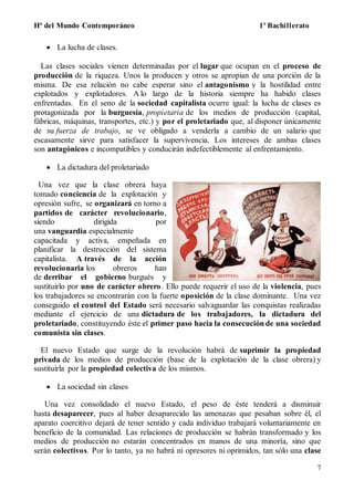 Hª del Mundo Contemporáneo 1º Bachillerato
7
 La lucha de clases.
Las clases sociales vienen determinadas por el lugar que ocupan en el proceso de
producción de la riqueza. Unos la producen y otros se apropian de una porción de la
misma. De esa relación no cabe esperar sino el antagonismo y la hostilidad entre
explotados y explotadores. A lo largo de la historia siempre ha habido clases
enfrentadas. En el seno de la sociedad capitalista ocurre igual: la lucha de clases es
protagonizada por la burguesía, propietaria de los medios de producción (capital,
fábricas, máquinas, transportes, etc.) y por el proletariado que, al disponer únicamente
de su fuerza de trabajo, se ve obligado a venderla a cambio de un salario que
escasamente sirve para satisfacer la supervivencia. Los intereses de ambas clases
son antagónicos e incompatibles y conducirán indefectiblemente al enfrentamiento.
 La dictadura del proletariado
Una vez que la clase obrera haya
tomado conciencia de la explotación y
opresión sufre, se organizará en torno a
partidos de carácter revolucionario,
siendo dirigida por
una vanguardia especialmente
capacitada y activa, empeñada en
planificar la destrucción del sistema
capitalista. A través de la acción
revolucionaria los obreros han
de derribar el gobierno burgués y
sustituirlo por uno de carácter obrero. Ello puede requerir el uso de la violencia, pues
los trabajadores se encontrarán con la fuerte oposición de la clase dominante. Una vez
conseguido el control del Estado será necesario salvaguardar las conquistas realizadas
mediante el ejercicio de una dictadura de los trabajadores, la dictadura del
proletariado, constituyendo éste el primer paso hacia la consecución de una sociedad
comunista sin clases.
El nuevo Estado que surge de la revolución habrá de suprimir la propiedad
privada de los medios de producción (base de la explotación de la clase obrera) y
sustituirla por la propiedad colectiva de los mismos.
 La sociedad sin clases
Una vez consolidado el nuevo Estado, el peso de éste tenderá a disminuir
hasta desaparecer, pues al haber desaparecido las amenazas que pesaban sobre él, el
aparato coercitivo dejará de tener sentido y cada individuo trabajará voluntariamente en
beneficio de la comunidad. Las relaciones de producción se habrán transformado y los
medios de producción no estarán concentrados en manos de una minoría, sino que
serán colectivos. Por lo tanto, ya no habrá ni opresores ni oprimidos, tan sólo una clase
 