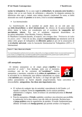 Hª del Mundo Contemporáneo 1º Bachillerato
8
social, la trabajadora. En su seno regirá la solidaridad y la armonía entre hombre y
trabajo, éste ya no será fuente de sufrimiento y alienación. Se disiparán asimismo las
diferencias entre agro y ciudad, entre trabajo manual e intelectual. En suma, se habrá
alcanzado una suerte de paraíso en la tierra, el de la sociedad comunista.
 Las internacionales
La transformación de la sociedad no puede darse en un solo país sino
que debe desarrollarse a nivel internacional, los obreros de los países industriales
deben iniciar la lucha, son considerados por el socialismo la vanguardia del
movimiento obrero. Por eso el socialismo empezará desarrollarse en
los países industriales: Gran Bretaña, Francia y Alemania.
El Manifiesto Comunista lanzaba, al respecto, una consigna clara: “Proletarios de todos
los países, uníos”. Fruto de esa idea, surgieron organizaciones que intentaron servir de
enlace entre grupos de trabajadores de diferentes países en pos de la consecución de
la revolución universal, como la Asociación Internacional de Trabajadores (AIT) o 1ª
Internacional.
Texto nº 3 Marx. Miseria de la Filosofía.
"La clasetrabajadorasustituirá,en el curso de su desarrollo,a la antigua sociedad civil por una asociación queexcluirá
a las clases y su antagonismo;y no habrá ya poder político propiamente dicho,puesto que el poder político es
precisamente el resumen oficial del antagonismo en la sociedad civil."
c)El anarquismo
El término anarquismo es de origen griego y significa “sin
autoridad ni poder”. Esta ideología, junto con el marxismo,
constituye una de las corrientes del “socialismo”. Ambas,
anarquismo y marxismo, coinciden en la crítica al capitalismo y en
la necesidad de su eliminación, pero difieren radicalmente en cuanto
a los métodos para conseguirlo. De hecho, a lo largo del siglo XIX
ambos pensamientos se fueron alejando progresivamente, hasta convertirse en
irreconciliables antagonistas. Sus ideas más importantes son:
 El rechazo de cualquier tipo de autoridad, especialmente la del Estado- y el
repudio a cualquier forma de organización, sea de carácter partidista,
administrativa o religiosa. Junto al rechazo a la autoridad preconiza la libertad
individual.
 Para los anarquistas el Estado capitalista constituye una estructura que posibilita
la explotación de la clase obrera y por ello debe ser destruido. Rechaza tanto
el juego político como la organización de partidos. El medio fundamental para
eliminar al Estado es la huelga general, que permite arruinar a la burguesía.
 