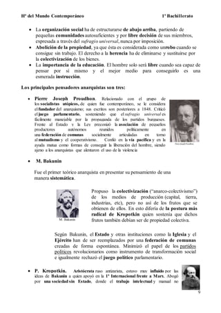 Hª del Mundo Contemporáneo 1º Bachillerato
9
 La organización social ha de estructurarse de abajo arriba, partiendo de
pequeñas comunidades autosuficientes y por libre decisión de sus miembros,
expresada a través del sufragio universal, nunca por imposición.
 Abolición de la propiedad, ya que ésta es considerada como unrobo cuando se
consigue sin trabajo. El derecho a la herencia ha de eliminarse y sustituirse por
la colectivización de los bienes.
 La importancia de la educación. El hombre solo será libre cuando sea capaz de
pensar por sí mismo y el mejor medio para conseguirlo es una
esmerada instrucción.
Los principales pensadores anarquistas son tres:
 Pierre Joseph Proudhon. Relacionado con el grupo de
los socialistas utópicos, de quien fue contemporáneo, se le considera
el fundador del anarquismo; sus escritos son posteriores a 1848. Criticó
el juego parlamentario, sosteniendo que el sufragio universal es
fácilmente manejable por la propaganda de los partidos burgueses.
Frente al Estado y la Ley preconizó la asociación de pequeños
productores autónomos reunidos políticamente en
una federación de comunas socialmente articuladas en torno
al mutualismo y el cooperativismo. Confió en la vía pacífica y en la
ayuda mutua como formas de conseguir la liberación del hombre, siendo
ajeno a los anarquistas que alentaron el uso de la violencia
 M. Bakunin
M. Bakunin
Propuso la colectivización (“anarco-colectivismo”)
de los medios de producción (capital, tierra,
industrias, etc), pero no así de los frutos que se
obtienen de ellos. En esto difería de la postura más
radical de Kropotkin quien sostenía que dichos
frutos también debían ser de propiedad colectiva.
Según Bakunin, el Estado y otras instituciones como la Iglesia y el
Ejército han de ser reemplazados por una federación de comunas
creadas de forma espontánea. Minimizó el papel de los partidos
políticos revolucionarios como instrumento de transformación social
e igualmente rechazó el juego político parlamentario.
 P. Kropotkin. Aristócrata ruso antizarista, estuvo muy influido por las
ideas de Bakunin a quien apoyó en la 1ª Internacional frente a Marx. Abogó
por una sociedad sin Estado, donde el trabajo intelectual y manual no
Fue el primer teórico anarquista en presentar su pensamiento de una
manera sistemática.
 