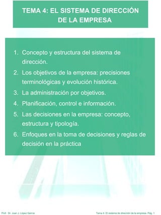 Tema 4: El sistema de dirección de la empresa. Pág. 1Prof. Dr. Juan J. López García
TEMA 4: EL SISTEMA DE DIRECCIÓN
DE LA EMPRESA
1. Concepto y estructura del sistema de
dirección.
2. Los objetivos de la empresa: precisiones
terminológicas y evolución histórica.
3. La administración por objetivos.
4. Planificación, control e información.
5. Las decisiones en la empresa: concepto,
estructura y tipología.
6. Enfoques en la toma de decisiones y reglas de
decisión en la práctica
 