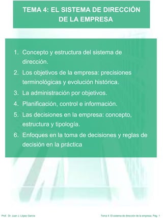 Tema 4: El sistema de dirección de la empresa. Pág. 1
Prof. Dr. Juan J. López García
TEMA 4: EL SISTEMA DE DIRECCIÓN
DE LA EMPRESA
1. Concepto y estructura del sistema de
dirección.
2. Los objetivos de la empresa: precisiones
terminológicas y evolución histórica.
3. La administración por objetivos.
4. Planificación, control e información.
5. Las decisiones en la empresa: concepto,
estructura y tipología.
6. Enfoques en la toma de decisiones y reglas de
decisión en la práctica
 