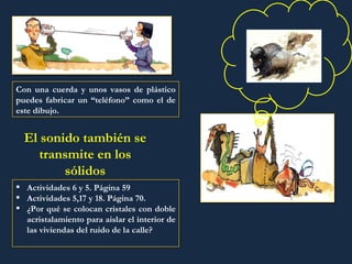 Con una cuerda y unos vasos de plástico puedes fabricar un “teléfono” como el de este dibujo. El sonido también se transmite en los sólidos Actividades 6 y 5. Página 59 Actividades 5,17 y 18. Página 70. ¿Por qué se colocan cristales con doble acristalamiento para aislar el interior de las viviendas del ruido de la calle? 
