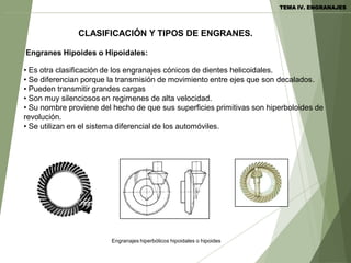 Engranes Hipoides o Hipoidales:
Engranajes hiperbólicos hipoidales o hipoides
• Es otra clasificación de los engranajes cónicos de dientes helicoidales.
• Se diferencian porque la transmisión de movimiento entre ejes que son decalados.
• Pueden transmitir grandes cargas
• Son muy silenciosos en regimenes de alta velocidad.
• Su nombre proviene del hecho de que sus superficies primitivas son hiperboloides de
revolución.
• Se utilizan en el sistema diferencial de los automóviles.
CLASIFICACIÓN Y TIPOS DE ENGRANES.
TEMA IV. ENGRANAJES
 