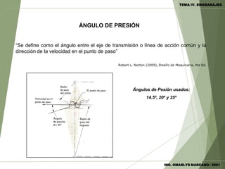 ÁNGULO DE PRESIÓN
“Se define como el ángulo entre el eje de transmisión o línea de acción común y la
dirección de la velocidad en el punto de paso”
Robert L. Norton (2009), Diseño de Maquinaria, 4ta Ed.
Ángulos de Pesión usados:
14.5º, 20º y 25º
ING. OMARLYS MARCANO / 2021
TEMA IV. ENGRANAJES
 