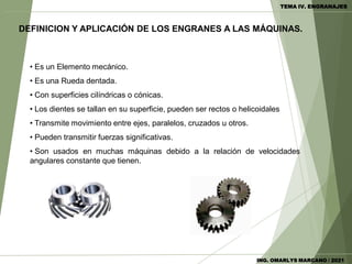 • Es un Elemento mecánico.
• Es una Rueda dentada.
• Con superficies cilíndricas o cónicas.
• Los dientes se tallan en su superficie, pueden ser rectos o helicoidales
• Transmite movimiento entre ejes, paralelos, cruzados u otros.
• Pueden transmitir fuerzas significativas.
• Son usados en muchas máquinas debido a la relación de velocidades
angulares constante que tienen.
DEFINICION Y APLICACIÓN DE LOS ENGRANES A LAS MÁQUINAS.
TEMA IV. ENGRANAJES
ING. OMARLYS MARCANO / 2021
 
