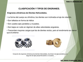 Engranes cilíndricos de Dientes Helicoidales.
• La forma del cuerpo es cilíndrica, los dientes son inclinados al eje de rotación.
• Son tallados en forma de hélice
• Son usados ejes paralelos y cruzados.
• Son bajos en ruido en régimen de altas velocidades angulares.
• Transmiten mayores cargas que los de dientes rectos, pero el rendimiento es menor
que el anterior.
Conjunto de engranes cilíndricos de dientes helicoidales, el primero de ejes paralelos y el
segundo de ejes perpendiculares o cruzados.
CLASIFICACIÓN Y TIPOS DE ENGRANES.
TEMA IV. ENGRANAJES
ING. OMARLYS MARCANO / 2021
 
