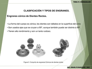 Engranes cónico de Dientes Rectos.
• La forma del cuerpo es cónica, los dientes son tallados en la superficie del cono
• Son usados ejes que se cruzan a 90º, aunque también puede ser distinto a 90º.
• Tienen alto rendimiento y son un tanto ruidoso.
Figura 3. Conjunto de engranes Cónicos de dientes rectos
CLASIFICACIÓN Y TIPOS DE ENGRANES.
ING. OMARLYS MARCANO / 2021
TEMA IV. ENGRANAJES
 