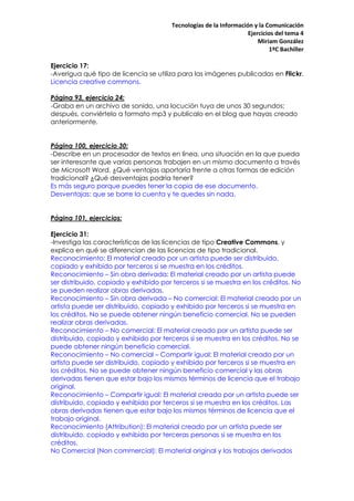 Tecnologías de la Información y la Comunicación
                                                                   Ejercicios del tema 4
                                                                       Miriam González
                                                                           1ºC Bachiller

Ejercicio 17:
-Averigua qué tipo de licencia se utiliza para las imágenes publicadas en Flickr.
Licencia creative commons.

Página 93, ejercicio 24:
-Graba en un archivo de sonido, una locución tuya de unos 30 segundos;
después, conviértelo a formato mp3 y publícalo en el blog que hayas creado
anteriormente.


Página 100, ejercicio 30:
-Describe en un procesador de textos en línea, una situación en la que pueda
ser interesante que varias personas trabajen en un mismo documento a través
de Microsoft Word. ¿Qué ventajas aportaría frente a otras formas de edición
tradicional? ¿Qué desventajas podría tener?
Es más seguro porque puedes tener la copia de ese documento.
Desventajas: que se borre la cuenta y te quedes sin nada.


Página 101, ejercicios:

Ejercicio 31:
-Investiga las características de las licencias de tipo Creative Commons, y
explica en qué se diferencian de las licencias de tipo tradicional.
Reconocimiento: El material creado por un artista puede ser distribuido,
copiado y exhibido por terceros si se muestra en los créditos.
Reconocimiento – Sin obra derivada: El material creado por un artista puede
ser distribuido, copiado y exhibido por terceros si se muestra en los créditos. No
se pueden realizar obras derivadas.
Reconocimiento – Sin obra derivada – No comercial: El material creado por un
artista puede ser distribuido, copiado y exhibido por terceros si se muestra en
los créditos. No se puede obtener ningún beneficio comercial. No se pueden
realizar obras derivadas.
Reconocimiento – No comercial: El material creado por un artista puede ser
distribuido, copiado y exhibido por terceros si se muestra en los créditos. No se
puede obtener ningún beneficio comercial.
Reconocimiento – No comercial – Compartir igual: El material creado por un
artista puede ser distribuido, copiado y exhibido por terceros si se muestra en
los créditos. No se puede obtener ningún beneficio comercial y las obras
derivadas tienen que estar bajo los mismos términos de licencia que el trabajo
original.
Reconocimiento – Compartir igual: El material creado por un artista puede ser
distribuido, copiado y exhibido por terceros si se muestra en los créditos. Las
obras derivadas tienen que estar bajo los mismos términos de licencia que el
trabajo original.
Reconocimiento (Attribution): El material creado por un artista puede ser
distribuido, copiado y exhibido por terceras personas si se muestra en los
créditos.
No Comercial (Non commercial): El material original y los trabajos derivados
 