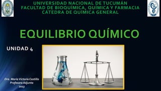 EQUILIBRIO QUÍMICO
UNIDAD 4
Dra. MaríaVictoria Castillo
Profesora Adjunta
2023
UNIVERSIDAD NACIONAL DE TUCUMÁN
FACULTAD DE BIOQUÍMICA, QUÍMICA Y FARMACIA
CÁTEDRA DE QUÍMICA GENERAL
 