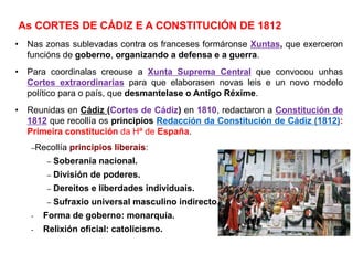 • Nas zonas sublevadas contra os franceses formáronse Xuntas, que exerceron
funcións de goberno, organizando a defensa e a guerra.
• Para coordinalas creouse a Xunta Suprema Central que convocou unhas
Cortes extraordinarias para que elaborasen novas leis e un novo modelo
político para o país, que desmantelase o Antigo Réxime.
• Reunidas en Cádiz (Cortes de Cádiz) en 1810, redactaron a Constitución de
1812 que recollía os principios Redacción da Constitución de Cádiz (1812):
Primeira constitución da Hª de España.
–Recollía principios liberais:
– Soberanía nacional.
– División de poderes.
– Dereitos e liberdades individuais.
– Sufraxio universal masculino indirecto.
- Forma de goberno: monarquía.
- Relixión oficial: catolicismo.
As CORTES DE CÁDIZ E A CONSTITUCIÓN DE 1812
 