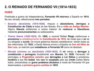 2. O REINADO DE FERNANDO VII (1814-1833)
FASES
Finalizada a guerra da Independencia, Fernando VII retornou a España en 1814.
No seu reinado, diferéncianse tres períodos:
• Sexenio absolutista (1814-1820). Impuxo o absolutismo, derrogou a
Constitución de Cádiz e todas as leis liberais. Era a volta ao Antigo Réxime.
Algúns liberais exiliáronse e outros trataron de restaurar o liberalismo
mediante pronunciamentos ou sublevacións.
• Trienio liberal (1820-1823). En 1820, o coronel Rafael Riego sublevouse e
proclamou o restablecemento da Constitución de 1812, de modo que o rei se
viu obrigado a xurala. Os novos gobernos liberais restableceron tamén todas as
leis reformistas. En 1823, a Santa Alianza enviou a España os Cen mil fillos de
San Luís, un exército que restableceu a Fernando VII como rei absoluto.
• Década ominosa ou absolutista (1823-1833). O rei volveu a derrogar a
constitución e perseguiu brutalmente aos liberais. En 1830, Fernando VII
promulgou a Pragmática sanción que derrogaba a Lei Sálica e proclamou
herdeira á súa filla Isabel. Isto non foi aceptado polo seu irmán Carlos María
Isidro, orixinándose un grave problema dinástico á morte de Fernando VII que
desencadeou a primeira guerra carlista en 1833.
 