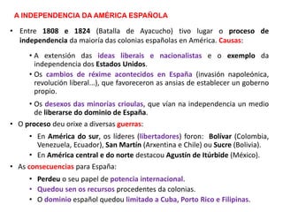 A INDEPENDENCIA DA AMÉRICA ESPAÑOLA
• Entre 1808 e 1824 (Batalla de Ayacucho) tivo lugar o proceso de
independencia da maioría das colonias españolas en América. Causas:
• A extensión das ideas liberais e nacionalistas e o exemplo da
independencia dos Estados Unidos.
• Os cambios de réxime acontecidos en España (invasión napoleónica,
revolución liberal...), que favoreceron as ansias de establecer un goberno
propio.
• Os desexos das minorías crioulas, que vían na independencia un medio
de liberarse do dominio de España.
• O proceso deu orixe a diversas guerras:
• En América do sur, os líderes (libertadores) foron: Bolívar (Colombia,
Venezuela, Ecuador), San Martín (Arxentina e Chile) ou Sucre (Bolivia).
• En América central e do norte destacou Agustín de Itúrbide (México).
• As consecuencias para España:
• Perdeu o seu papel de potencia internacional.
• Quedou sen os recursos procedentes da colonias.
• O dominio español quedou limitado a Cuba, Porto Rico e Filipinas.
 