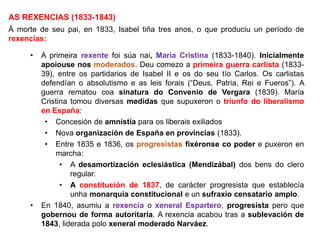 AS REXENCIAS (1833-1843)
Á morte de seu pai, en 1833, Isabel tiña tres anos, o que produciu un período de
rexencias:
• A primeira rexente foi súa nai, María Cristina (1833-1840). Inicialmente
apoiouse nos moderados. Deu comezo a primeira guerra carlista (1833-
39), entre os partidarios de Isabel II e os do seu tío Carlos. Os carlistas
defendían o absolutismo e as leis forais (“Deus, Patria, Rei e Fueros”). A
guerra rematou coa sinatura do Convenio de Vergara (1839). María
Cristina tomou diversas medidas que supuxeron o triunfo do liberalismo
en España:
• Concesión de amnistía para os liberais exiliados
• Nova organización de España en provincias (1833).
• Entre 1835 e 1836, os progresistas fixéronse co poder e puxeron en
marcha:
• A desamortización eclesiástica (Mendizábal) dos bens do clero
regular.
• A constitución de 1837, de carácter progresista que establecía
unha monarquía constitucional e un sufraxio censatario amplo.
• En 1840, asumiu a rexencia o xeneral Espartero, progresista pero que
gobernou de forma autoritaria. A rexencia acabou tras a sublevación de
1843, liderada polo xeneral moderado Narváez.
 