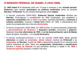 O REINADO PERSOAL DE ISABEL II (1843-1868)
En 1843 Isabel II foi declarada raíña con 13 anos e comezou o seu reinado persoal.
Gobernou case sempre apoiándose en políticos moderados coma os xenerais
Narváez e O’Donnell. No seu reinado distínguense varias etapas:
• A década moderada (1844-1854). Gobernos liberais moderados dirixidos por
Narváez. Promulgouse a constitución de 1845 (moderada), que establecía a
soberanía compartida entre a raíña e as cortes, recortaba liberdades e restrinxía o
sufraxio censatario. Creouse a Garda Civil (1844). En 1849, a radicalización dun
sector dos progresistas deu orixe aos demócratas.
• O bienio progresista (1854-1856). En 1854 triunfou un pronunciamento progresista,
o pronunciamento de Vicálvaro, e Espartero presidiu novamente o goberno.
Destacan dúas leis reformistas de 1855: a Lei de desamortización xeral de Madoz
(bens da Igrexa, concellos,...) e a Lei de ferrocarrís.
• A década moderada-unionista e a fin do reinado (1856-1868). Neste período
alternaron no poder os unionistas –Unión Liberal- (centro) de O’Donnell e os
moderados de Narváez. A partir de 1866 o descontento popular foi en aumento pola
política autoritaria da raíña. Nese ano progresistas, demócratas e republicanos
asinaron o Pacto de Ostende no que acordaron derrocar a Isabel II. En 1868 a
revolución gloriosa expulsou a Isabel II do trono.
 