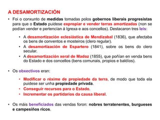 A DESAMORTIZACIÓN
• Foi o conxunto de medidas tomadas polos gobernos liberais progresistas
para que o Estado puidese expropiar e vender terras amortizadas (non se
podían vender e pertencían á Igrexa e aos concellos). Destacaron tres leis:
• A desamortización eclesiástica de Mendizabal (1836), que afectaba
os bens de conventos e mosteiros (clero regular).
• A desamortización de Espartero (1841), sobre os bens do clero
secular.
• A desamortización xeral de Madoz (1855), que poñían en venda bens
do Estado e dos concellos (bens comunais, propios e baldíos).
• Os obxectivos eran:
• Modificar o réxime de propiedade da terra, de modo que toda ela
puidese ser unha propiedade privada.
• Conseguir recursos para o Estado.
• Incrementar os partidarios da causa liberal.
• Os máis beneficiados das vendas foron: nobres terratenentes, burgueses
e campesiños ricos.
 