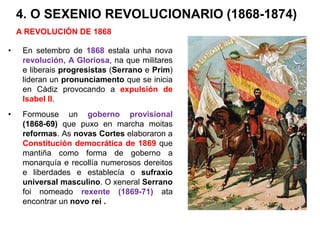 4. O SEXENIO REVOLUCIONARIO (1868-1874)
• En setembro de 1868 estala unha nova
revolución, A Gloriosa, na que militares
e liberais progresistas (Serrano e Prim)
lideran un pronunciamento que se inicia
en Cádiz provocando a expulsión de
Isabel II.
• Formouse un goberno provisional
(1868-69) que puxo en marcha moitas
reformas. As novas Cortes elaboraron a
Constitución democrática de 1869 que
mantiña como forma de goberno a
monarquía e recollía numerosos dereitos
e liberdades e establecía o sufraxio
universal masculino. O xeneral Serrano
foi nomeado rexente (1869-71) ata
encontrar un novo rei .
A REVOLUCIÓN DE 1868
 