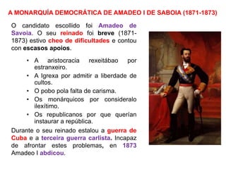 A MONARQUÍA DEMOCRÁTICA DE AMADEO I DE SABOIA (1871-1873)
O candidato escollido foi Amadeo de
Savoia. O seu reinado foi breve (1871-
1873) estivo cheo de dificultades e contou
con escasos apoios.
• A aristocracia rexeitábao por
estranxeiro.
• A Igrexa por admitir a liberdade de
cultos.
• O pobo pola falta de carisma.
• Os monárquicos por consideralo
ilexítimo.
• Os republicanos por que querían
instaurar a república.
Durante o seu reinado estalou a guerra de
Cuba e a terceira guerra carlista. Incapaz
de afrontar estes problemas, en 1873
Amadeo I abdicou.
 