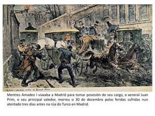 Mentres Amadeo I viaxaba a Madrid para tomar posesión do seu cargo, o xeneral Juan
Prim, o seu principal valedor, morreu o 30 de decembro polas feridas sufridas nun
atentado tres días antes na rúa do Turco en Madrid.
 