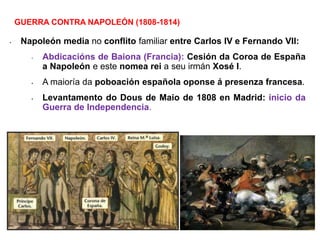 • Napoleón media no conflito familiar entre Carlos IV e Fernando VII:
• Abdicacións de Baiona (Francia): Cesión da Coroa de España
a Napoleón e este nomea rei a seu irmán Xosé I.
• A maioría da poboación española oponse á presenza francesa.
• Levantamento do Dous de Maio de 1808 en Madrid: inicio da
Guerra de Independencia.
GUERRA CONTRA NAPOLEÓN (1808-1814)
 