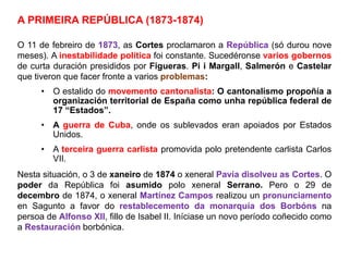 A PRIMEIRA REPÚBLICA (1873-1874)
O 11 de febreiro de 1873, as Cortes proclamaron a República (só durou nove
meses). A inestabilidade política foi constante. Sucedéronse varios gobernos
de curta duración presididos por Figueras. Pi i Margall, Salmerón e Castelar
que tiveron que facer fronte a varios problemas:
• O estalido do movemento cantonalista: O cantonalismo propoñía a
organización territorial de España como unha república federal de
17 “Estados”.
• A guerra de Cuba, onde os sublevados eran apoiados por Estados
Unidos.
• A terceira guerra carlista promovida polo pretendente carlista Carlos
VII.
Nesta situación, o 3 de xaneiro de 1874 o xeneral Pavía disolveu as Cortes. O
poder da República foi asumido polo xeneral Serrano. Pero o 29 de
decembro de 1874, o xeneral Martínez Campos realizou un pronunciamento
en Sagunto a favor do restablecemento da monarquía dos Borbóns na
persoa de Alfonso XII, fillo de Isabel II. Iníciase un novo período coñecido como
a Restauración borbónica.
 