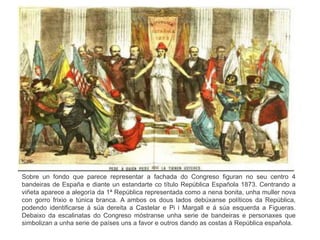 Sobre un fondo que parece representar a fachada do Congreso figuran no seu centro 4
bandeiras de España e diante un estandarte co título República Española 1873. Centrando a
viñeta aparece a alegoría da 1ª República representada como a nena bonita, unha muller nova
con gorro frixio e túnica branca. A ambos os dous lados debúxanse políticos da República,
podendo identificarse á súa dereita a Castelar e Pi i Margall e á súa esquerda a Figueras.
Debaixo da escalinatas do Congreso móstranse unha serie de bandeiras e personaxes que
simbolizan a unha serie de países uns a favor e outros dando as costas á República española.
 