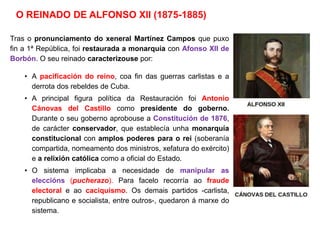 O REINADO DE ALFONSO XII (1875-1885)
Tras o pronunciamento do xeneral Martínez Campos que puxo
fin a 1ª República, foi restaurada a monarquía con Afonso XII de
Borbón. O seu reinado caracterizouse por:
• A pacificación do reino, coa fin das guerras carlistas e a
derrota dos rebeldes de Cuba.
• A principal figura política da Restauración foi Antonio
Cánovas del Castillo como presidente do goberno.
Durante o seu goberno aprobouse a Constitución de 1876,
de carácter conservador, que establecía unha monarquía
constitucional con amplos poderes para o rei (soberanía
compartida, nomeamento dos ministros, xefatura do exército)
e a relixión católica como a oficial do Estado.
• O sistema implicaba a necesidade de manipular as
eleccións (pucherazo). Para facelo recorría ao fraude
electoral e ao caciquismo. Os demais partidos -carlista,
republicano e socialista, entre outros-, quedaron á marxe do
sistema.
 