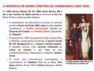 A REXENCIA DE MARÍA CRISTINA DE HABSBURGO (1885-1902)
En 1885 morreu Afonso XII. En 1886 naceu Afonso XIII e
ata a súa maioría de idade exerceu a rexencia a súa nai,
María Cristina. Deste período destaca:
• A consolidación da alternancia no poder ou quenda
pacífica (Pacto do Pardo,1885) entre os dous partidos
monárquicos: o Partido Conservador liderado por
Cánovas del Castillo, e o Partido Liberal, progresista,
por Sagasta.
• O desastre de 1898 coa perda de Cuba, Puerto Rico
e Filipinas, consecuencia da derrota na guerra contra
EE UU. Desaparecía así o imperio colonial español.
O desastre orixinou unha corrente intelectual de
crítica ao sistema e aos males do país
(rexeneracionismo), destacando o aragonés Joaquín
Costa.
• O inicio dos movementos rexionalistas e
nacionalistas en Cataluña (Prat de la Riba), País
Vasco (Sabino Arana, PNV) e Galicia (Murguía, Alfredo
Brañas).
 