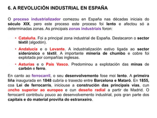 6. A REVOLUCIÓN INDUSTRIAL EN ESPAÑA
O proceso industrializador comezou en España nas décadas iniciais do
século XIX, pero este proceso este proceso foi lento e afectou só a
determinadas zonas. As principais zonas industriais foron:
• Cataluña. Foi a principal zona industrial de España. Destacaron o sector
téxtil (algodón).
• Andalucía e o Levante. A industrialización estivo ligada ao sector
siderúrxico e téxtil. A importante minería de chumbo e cobre foi
explotada por compañías inglesas.
• Asturias e o País Vasco. Predominou a explotación das minas de
carbón e ferro.
En canto ao ferrocarril, o seu desenvolvemento fose moi lento. A primeira
liña inaugurada en 1848 cubría o traxecto entre Barcelona e Mataró. En 1855,
coa Lei de ferrocarrís, iniciouse a construción das principais vías, cun
ancho superior ao europeo e cun deseño radial a partir de Madrid. O
ferrocarril contribuíu pouco ao desenvolvemento industrial, pois gran parte dos
capitais e do material proviña do estranxeiro.
 