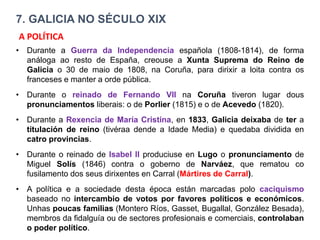 7. GALICIA NO SÉCULO XIX
• Durante a Guerra da Independencia española (1808-1814), de forma
análoga ao resto de España, creouse a Xunta Suprema do Reino de
Galicia o 30 de maio de 1808, na Coruña, para dirixir a loita contra os
franceses e manter a orde pública.
• Durante o reinado de Fernando VII na Coruña tiveron lugar dous
pronunciamentos liberais: o de Porlier (1815) e o de Acevedo (1820).
• Durante a Rexencia de María Cristina, en 1833, Galicia deixaba de ter a
titulación de reino (tivéraa dende a Idade Media) e quedaba dividida en
catro provincias.
• Durante o reinado de Isabel II produciuse en Lugo o pronunciamento de
Miguel Solís (1846) contra o goberno de Narváez, que rematou co
fusilamento dos seus dirixentes en Carral (Mártires de Carral).
• A política e a sociedade desta época están marcadas polo caciquismo
baseado no intercambio de votos por favores políticos e económicos.
Unhas poucas familias (Montero Ríos, Gasset, Bugallal, González Besada),
membros da fidalguía ou de sectores profesionais e comerciais, controlaban
o poder político.
A POLÍTICA
 
