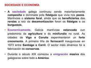 SOCIEDADE E ECONOMÍA
• A sociedade galega continuou sendo maioritariamente
campesiña e dominada pola fidalguía que vivía nos pazos.
Mantívose o sistema foral, aínda que os beneficiarios das
rendas a raíz da desamortización foron os fidalgos e os
burgueses.
• Economicamente, Galicia mantívose estancada cun
predominio da agricultura e do minifundio no rural. As
cidades de Vigo e Coruña experimentaron un forte
crecemento. A primeira liña de ferrocarril inaugurouse en
1873 entre Santiago e Carril. O sector máis dinámico foi a
fabricación de conservas.
• Durante o século XIX comezou a emigración masiva dos
galegos/as sobre todo a América.
 