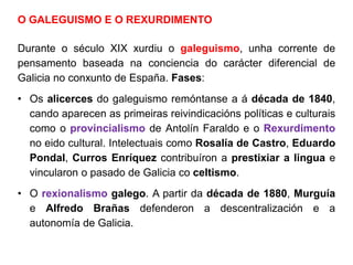 O GALEGUISMO E O REXURDIMENTO
Durante o século XIX xurdiu o galeguismo, unha corrente de
pensamento baseada na conciencia do carácter diferencial de
Galicia no conxunto de España. Fases:
• Os alicerces do galeguismo remóntanse a á década de 1840,
cando aparecen as primeiras reivindicacións políticas e culturais
como o provincialismo de Antolín Faraldo e o Rexurdimento
no eido cultural. Intelectuais como Rosalía de Castro, Eduardo
Pondal, Curros Enríquez contribuíron a prestixiar a lingua e
vincularon o pasado de Galicia co celtismo.
• O rexionalismo galego. A partir da década de 1880, Murguía
e Alfredo Brañas defenderon a descentralización e a
autonomía de Galicia.
 