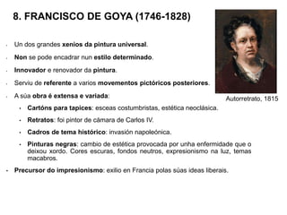 8. FRANCISCO DE GOYA (1746-1828)
• Un dos grandes xenios da pintura universal.
• Non se pode encadrar nun estilo determinado.
• Innovador e renovador da pintura.
• Serviu de referente a varios movementos pictóricos posteriores.
• A súa obra é extensa e variada:
• Cartóns para tapices: esceas costumbristas, estética neoclásica.
• Retratos: foi pintor de cámara de Carlos IV.
• Cadros de tema histórico: invasión napoleónica.
• Pinturas negras: cambio de estética provocada por unha enfermidade que o
deixou xordo. Cores escuras, fondos neutros, expresionismo na luz, temas
macabros.
• Precursor do impresionismo: exilio en Francia polas súas ideas liberais.
Autorretrato, 1815
 