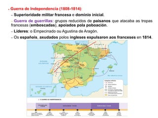 ● Guerra de Independencia (1808-1814):
– Superioridade militar francesa e dominio inicial.
– Guerra de guerrillas: grupos reducidos de paisanos que atacaba as tropas
francesas (emboscadas), apoiados pola poboación.
– Líderes: o Empecinado ou Agustina de Aragón.
– Os españois, axudados polos ingleses expulsaron aos franceses en 1814.
 