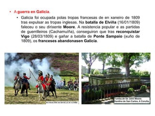 • A guerra en Galicia.
• Galicia foi ocupada polas tropas francesas de en xaneiro de 1809
tras expulsar as tropas inglesas. Na batalla de Elviña (16/01/1809)
faleceu o seu dirixente Moore. A resistencia popular e as partidas
de guerrilleiros (Cachamuíña), conseguiron que tras reconquistar
Vigo (28/03/1809) e gañar a batalla de Ponte Sampaio (xuño de
1809), os franceses abandonasen Galicia.
 
