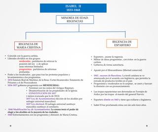 ISABEL II
1833-1868
MINORÍA DE EDAD:
REGENCIAS
REGENCIA DE
MARIA CRISTINA
• Coincide con la guerra carlista.
• Liberales dividíos en dos grupos:
moderados : partidarios de reforzar la
posición del rey y de aplicar
unas reformas limitadas.
progresistas: partidarios de reformas
profundas.
• Poder a los moderados , que pasa tras las protestas populares y
levantamientos a los progresistas.
• 1834 Estatuto Real de Martínez de la Rosa. Cortes bicamerales: Estamento de
Próceres y el de Procuradores
• 1836-1837 gobierno progresista con MENDIZÁBAL:
• Terminar con los restos del Antiguo Régimen.
• Desamortización de las propiedades de la Iglesia.
• CONSTITUCIÓN DE 1837
( menos avanzada que la de 1812)
1837 Ley de Ayuntamientos( elección de los alcaldes por
sufragio universal masculino)
1837 Ley electoral. El sufragio universal sustituye
masculino sustituye al censitario.
• 1840 Modificación ley de Ayuntamientos. La corona tenía el poder de
elegir a los alcaldes en la mayoría de las ciudades .
• 1840 Enfrentamientos con los progresista y dimisión de María Cristina.
REGENCIA DE
ESPARTERO
• Espartero , asume la regencia.
• Militar de ideas progresistas , con éxitos en la guerra
carlista.
• Gobierna de forma autoritaria.
• Apostó por el librecambismo (libertad comercial)
• 1842 , sucesos de Barcelona. La textil catalana se ve
amenazada por el acuerdo con Inglaterra, que permitía la
entrada de productos textiles en el país
• Progresistas y moderados no lo aceptan , se unen y fuerzan
la dimisión con un pronunciamiento.
• Las tropas esparteristas son derrotadas en Torrejón de
Ardoz por las tropas al mando del general Narvéz.
• Espartero dimite en 1843 y tiene que exiliarse a Inglaterra.
• Isabel II fue proclamada reina con tan solo trece años.
 