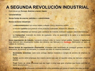 A SEGUNDA REVOLUCIÓN INDUSTRIAL
●   Estendeuse por Europa, América e tamén Xapón.
●   Características:
●   Novas fontes de enerxía: petróleo e a electricidade.
●   Novos sectores industriais:

     –   o siderometalúrxico con novos metais e aliaxes como o aluminio e aceiro.
     –   a industria química que produce novos produtos (colorantes, explosivos, plásticos...)
     –   a industria eléctrica que fabricou gran cantidade de motores, turbinas e aparatos electrodomésticos.
     –   os transportes: invención do motor de explosión, orixe do automóbil e do avión e a electricidade
         (tranvía, metro...).
●   Nova organización do traballo, buscando producir máis no menor tempo posible. Destaca o taylorismo
    (coa redución dos movementos inútiles dos obreiros nas fábricas) e o fordismo (fabricación en serie en
    cadeas de montaxe).
●   Novas formas de organización empresarial, orixinadas pola necesidade de conseguir grandes recursos
    financeiros, de dominar os mercados, e o desexo de obter os máximos beneficios.

     –   Sociedades anónimas: cada socio achega capitais mediante a compra de accións da empresa na
         Bolsa.
     –   Cartel: acordo entre empresas dun mesmo sector polo que se reparten zonas de mercado e fixan os
         prezos.
     –   Trust: fusión de varias empresas que dan lugar a unha nova gran empresa que busca controlar un
         sector de produción.
     –   Holding (grupo de empresas controladas por unha sociedade que posúe a maioría das súas accións).
 