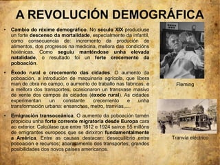 A REVOLUCIÓN DEMOGRÁFICA
●   Cambio do réxime demográfico. No século XIX produciuse
    un forte descenso da mortalidade, especialmente da infantil,
    como consecuencia de: incremento da produción de
    alimentos, dos progresos na medicina, mellora das condicións
    hixiénicas. Como seguiu manténdose unha elevada
    natalidade, o resultado foi un forte crecemento da
    poboación.
●   Éxodo rural e crecemento das cidades. O aumento da
    poboación, a introdución de maquinaria agrícola, que libera
    man de obra no campo, o aumento do traballo nas fábricas, e        Fleming
    a mellora dos transportes, ocasionaron un transvase masivo
    de xente dos campos ás cidades (éxodo rural). As cidades
    experimentan     un    constante   crecemento       e  unha
    transformación urbana: ensanches, metro, tranvías,....
●   Emigración transoceánica. O aumento da poboación tamén
    propiciou unha forte corrente migratoria desde Europa cara
    ao exterior. Calcúlase que entre 1812 e 1924 saíron 55 millóns
    de emigrantes europeos que se dirixiron fundamentalmente
    a América. Entre as causas destacan: desequilibrio entre         Tranvía eléctrico
    poboación e recursos; abaratamento dos transportes; grandes
    posibilidades dos novos países americanos.
 