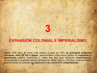 3
    EXPANSIÓN COLONIAL E IMPERIALISMO

Desde 1830, pero de modo máis intenso a partir de 1870, as principais potencias
europeas, máis EE UU e Xapón, desenvolveron unha activa política de expansión e
dominación política, económica e militar fóra das súas fronteiras (imperialismo),
conquistando e ocupando moitos territorios en África, Asia e o Pacífico e transformando
eses territorios en colonias de explotación e de poboamento (colonialismo).
 
