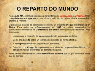 O REPARTO DO MUNDO
●   No século XIX, enormes extensións de territorios de África, Asia e o Pacífico foron
    conquistados e ocupados por un número reducido de países, destacando o Gran
    Bretaña e Francia.
●   O progresivo avance da colonización orixinou un crecente choque de intereses en
    África. Para evitar os enfrontamentos, en 1885 os países interesados na
    colonización reuníronse na Conferencia de Berlín, convocada por Bismarck. Nela
    acordouse:
     –   Unicamente a posesión da costa daba dereito a colonizar o interior.
     –   Só se tiña dereito sobre un territorio se ocupaba de forma efectiva.
     –   A navegación dos ríos Congo e Níxer sería libre.
     –   O territorio do Congo sería posesión persoal do rei Leopoldo II de Bélxica, coa
         obriga de manter a liberdade de comercio na zona.
●   Estes criterio determinaron unha desenfreada carreira por ocupar territorios antes
    que os demais.
 