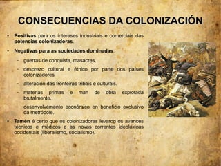 CONSECUENCIAS DA COLONIZACIÓN
●   Positivas para os intereses industriais e comerciais das
    potencias colonizadoras.
●   Negativas para as sociedades dominadas:
     –   guerras de conquista, masacres.
     –   desprezo cultural e étnico por parte dos países
         colonizadores
     –   alteración das fronteiras tribais e culturais.
     –   materias primas       e    man    de    obra     explotada
         brutalmente.
     –   desenvolvemento económico en beneficio exclusivo
         da metrópole.
●   Tamén é certo que os colonizadores levaron os avances
    técnicos e médicos e as novas correntes ideolóxicas
    occidentais (liberalismo, socialismo).
 