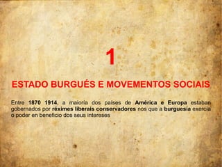 1
ESTADO BURGUÉS E MOVEMENTOS SOCIAIS
Entre 1870 1914, a maioría dos países de América e Europa estaban
gobernados por réximes liberais conservadores nos que a burguesía exercía
o poder en beneficio dos seus intereses
 
