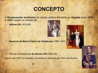 CONCEPTO
A Restauración borbónica foi réxime político existente en España entre 1875
e 1923 vixente no reinado de:
 ●   Alfonso XII (1875-85)




 ●   Rexencia de María Cristina de Habsburgo (1885-1902)




 ●   Período constitucional de Alfonso XIII (1902-23)
(reinou ata 1931 con España convertida en Ditadura por Primo de Rivera)
 