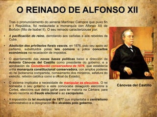 O REINADO DE ALFONSO XII
    Tras o pronunciamento do xeneral Martínez Campos que puxo fin
    a I República, foi restaurada a monarquía con Afonso XII de
    Borbón (fillo de Isabel II). O seu reinado caracterizouse por:
●   A pacificación do reino, derrotando aos carlistas e aos rebeldes de
    Cuba.
●   Abolición dos privilexios forais vascos, en 1876, polo seu apoio ao
    carlismo, substituídos polas leis comúns e polos concertos
    económicos na recadación de impostos.
●   O asentamento das novas bases políticas baixo a dirección de
    Antonio Cánovas del Castillo como presidente do goberno, e a
    aprobación da Constitución conservadora de 1876, que establecía
    unha monarquía constitucional conservadora, con amplos poderes
    do rei (soberanía compartida, nomeamento dos ministros, xefatura do
    exército, relixión católica como a oficial do Estado).
●   O sistema implicaba a necesidade de manipular as eleccións. O rei
    nomeaba o seu goberno e este convocaba deseguido eleccións a          Cánovas del Castillo
    Cortes, eleccións que debía gañar para ter maioría na Cámara; para
    facelo recorría ao fraude electoral e ao caciquismo.
●   A imposición da lei municipal de 1877 que implantaba o centralismo
    administrativo e a designación dos alcaldes polo goberno.
 
