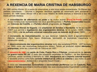 A REXENCIA DE MARIA CRISTINA DE HABSBURGO
En 1885 morreu Afonso XII a causa da tuberculose; a súa viúva estaba embarazada. Os líderes dos
partidos maioritarios – Cánovas e Sagasta- decidiron agardar ao nacemento para proclamar o
herdeiro. En 1886 naceu Afonso XIII e ata a súa maioría de idade exerceu a rexencia a súa nai.
Deste período destaca:
 ●   A consolidación da alternancia no poder e de mutuo acordo (Pacto do Pardo) entre as
     forzas monárquicas representadas nos dous grandes partidos: o Partido Conservador liderado
     por Cánovas del Castillo, e o Partido Liberal, progresista, por Sagasta.
 ●   As reformas liberais de Sagasta, coa ampliación de dereitos e liberdades: lei de asociación
     (1887) que permite a legalización das organizacións obreiras, lei do xurado (1888), Código
     Civil (1889), e lei do sufraxio universal masculino para os maiores de 25 anos (1890).
 ●   O incremento da Industrialización, na que destacan Cataluña (téxtil e agroalimentaria);
     Asturias (siderúrxica); País Vasco (Siderurxia, fabricación de explosivos, maquinaria e
     construción naval).
 ●   O desenvolvemento das organizacións obreiras tanto das socialistas (PSOE UXT fundada
     en 1888) como das anarquistas (federacións locais). Tamén se producen moitos atentados
     anarquistas, entre les o asasinato de Cánovas en 1897.
 ●   O desastre de 1898 coa perda de Cuba, Puerto Rico e Filipinas, consecuencia da derrota
     na guerra contra EE UU. O resto das posesións españolas no Pacífico – as illas Marianas e
     Carolinas- serían vendidas a Alemaña en 1899. desaparecía así o imperio colonial español.
     O desastre orixinou unha forte corrente intelectual de crítica ao sistema e aos males do país
     (rexeneracionismo), destacando o aragonés Xaquín Costa .
 ●   O inicio dos movementos rexionalistas e nacionalistas periféricos que en Cataluña, País
     Vasco e Galicia reivindican o recoñecemento das súas peculiaridades lingüísticas e políticas.
 