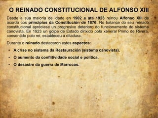 O REINADO CONSTITUCIONAL DE ALFONSO XIII
Desde a súa maioría de idade en 1902 e ata 1923 reinou Alfonso XIII de
acordo cos principios da Constitución de 1876. No balance do seu reinado
constitucional apréciase un progresivo deterioro do funcionamento do sistema
canovista. En 1923 un golpe de Estado dirixido polo xeneral Primo de Rivera,
consentido polo rei, estableceu a ditadura.
Durante o reinado destacaron estes aspectos:
●   A crise no sistema da Restauración (sistema canovista).
●   O aumento da conflitividade social e política.
●   O desastre da guerra de Marrocos.
 