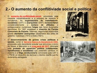 2.- O aumento da conflitiviade social e política
●    O aumento da conflitividade social, provocada pola
     crecente industrialización e a pobreza de obreiros e
     xornaleiros. As organizacións de traballadores,
     socialistas (UXT) e anarquistas (CNT) incrementaron
     considerablemente o número de afiliados e
     protagonizaron numerosas folgas que foron duramente
     reprimidas. En 1921 engádese a creación do Partido
     Comunista de España. Ademais, seguíronse producidos
     graves atentados anarquistas (asasinatos dos xefes de
     goberno: Canalejas (1912) e Dato (1921).
●    O desenvolvemento de graves crises políticas e
     sociais, como a Semana Tráxica de Barcelona en 1909,
     provocada polo decontento popular que provocou o envío
     de tropas a Marrocos e a crise xeral de 1917, orixinada
     pola protesta da oposición política (catalanistas,
     republicanos e socialistas) que pretendía cambios no
     sistema e a folga revolucionaria convocada pola UXT e
     o PSOE co obxectivo de derrocar o réxime vixente que foi
     duramente esmagada.
 