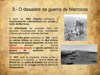 3.- O desastre da guerra de Marrocos
●   A partir de 1904, España conseguiu o
    recoñecemento internacional para ocupar o
    norte de Marrocos.
●   As dificultades da conquista foron moi
    elevadas. Empregáronse fortes continxentes
    militares que sufriron diversas derrotas.
●   A crise máis grave aconteceu en 1921, cando
    as cabilas rifeñas ao mando de Abd el-Krim
    derrotaron as tropas españolas dirixidas polo
    xeneral        Silvestre       en      Annual
    (Desastre de Annual). A opinión pública e os
    grupos        da        oposición     esixiron
    responsabilidades.
●   En 1923, ante as crecentes críticas contra a
    monarquía e o exército, o xeneral Primo de
    Rivera deu un golpe de Estado que contou co
    aprobación do rei, poñendo así fin ao réxime da
    Restauración.
 