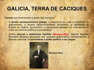 GALICIA, TERRA DE CACIQUES
Causas que favoreceron o poder dos caciques:
●   O atraso socioeconómico galego: o predominio do rural, a dispersión do
    poboamento, o escaso desenvolvemento económico, a debilidade do
    Estado en Galicia, favoreceron o caciquismo baseado no intercambio de
    votos por favores políticos e económicos.
●   Unhas poucas e poderosas familias (Montero Ríos, Gasset, Bugallal,
    González Besada) asociadas aos partidos gobernantes (conservadores e
    liberais) exercían e controlaban o poder político e os cargos.




                                       Montero Ríos
 