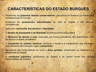 CARACTERÍSTICAS DO ESTADO BURGUÉS
●   Predominio de gobernos liberais conservadores –repúblicas en América ou monarquías
    constitucionais en Europa.
●   Existencia de parlamentos subordinados ao Xefe do Estado e con escasas
    competencias.
●   Aplicación restrinxida dos dereitos e liberdades
●   O dereito de propiedade e de liberdade económica prima sobre todos
●   A limitación do dereito o voto, reservado aos homes posuidores dun determinado nivel
    de riqueza (sufraxio censatario).
●   A corrupción so sistema electoral, mediante o fraude e a manipulación dos resultados
    pola actuación dos caciques locais (caciquismo).
●   Agrupación das forzas liberais en torno a dous partidos: conservador ou moderado e o
    progresista ou radical.
●   A exaltación patriótica, glorificación do Estado e da nación fronte aos demais
    (Nacionalismo de Estado).
 