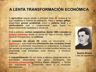 A LENTA TRANSFORMACIÓN ECONÓMICA
●   A agricultura seguiu sendo a principal fonte de riqueza e na
    que traballaba a maioría da poboación. Pero o campo galego
    presentaba graves problemas como o sistema foral e o
    minifundismo que o incapacitaban para lograr un
    desenvolvemento capitalista e comercial.
●   Ante a pobreza, moitos campesiños, dende 1860, comezan a
    emigrar a América dende os portos de Vigo e Coruña. Algúns
    volverán enriquecidos: os indianos.
●   A comezos do século XX xurdiu un movemento – o
    agrarismo -, que reclamaba eliminación dos contratos forais
    e permitir a conversión dos foreiros en propietarios. A chegada
    de capitais da emigración permitiu a moitas familias facerse coa
    propiedade onde traballaban como foreiros           e introducir
    melloras.                                                           Basilio Álvarez
                                                                       Líder do agrarismo
●   A industrialización foi moi lenta e afectou especialmente ás
    actividades relacionadas coa pesca. Xurdimento das
    primeiras conserveiras (Curbera, Massó, Alfageme... ). Tamén
    tivo importancia a construción naval e a produción
    hidroeléctrica.
 